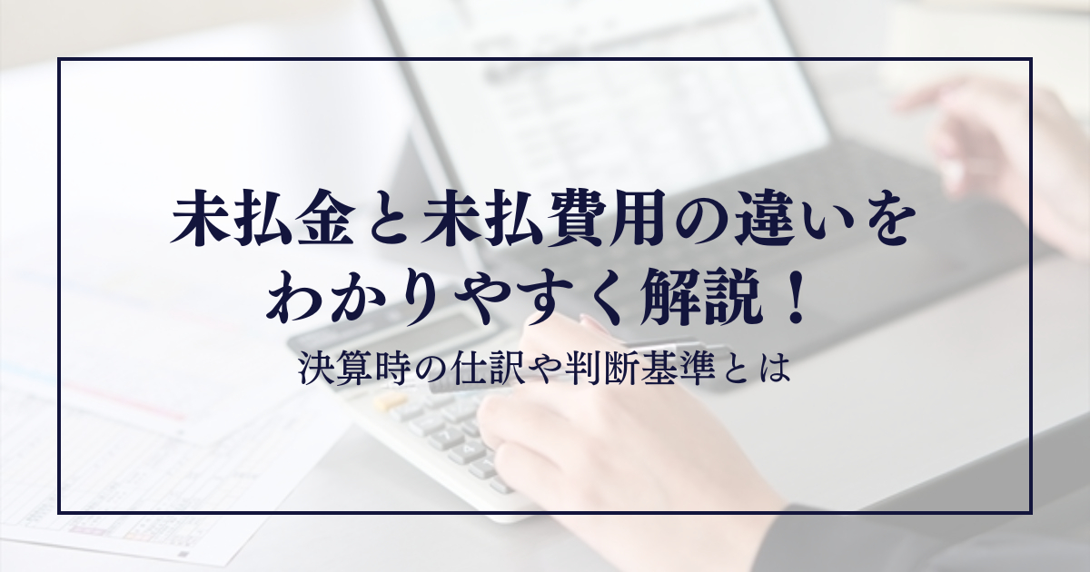 未払金と未払費用の違いをわかりやすく解説！決算時の仕訳や判断基準とは